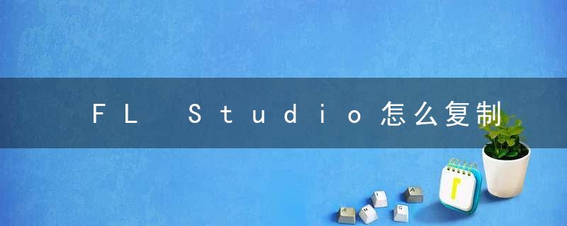 FL Studio怎么复制粘贴音符？ FL Studio复制粘贴音符教程攻略